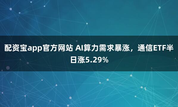 配资宝app官方网站 AI算力需求暴涨，通信ETF半日涨5.29%