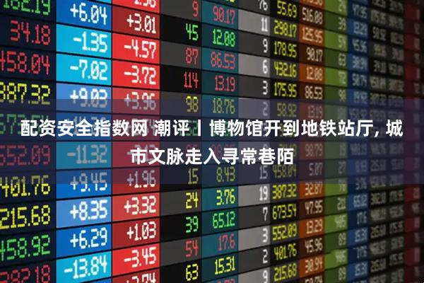 配资安全指数网 潮评丨博物馆开到地铁站厅, 城市文脉走入寻常巷陌