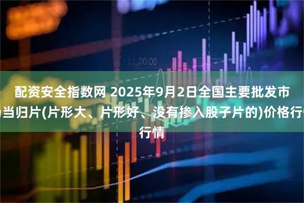 配资安全指数网 2025年9月2日全国主要批发市场当归片(片形大、片形好、没有掺入股子片的)价格行情