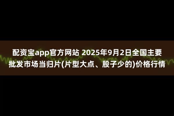 配资宝app官方网站 2025年9月2日全国主要批发市场当归片(片型大点、股子少的)价格行情