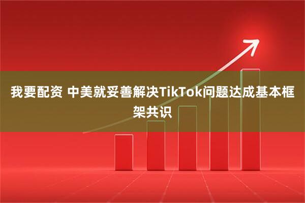我要配资 中美就妥善解决TikTok问题达成基本框架共识