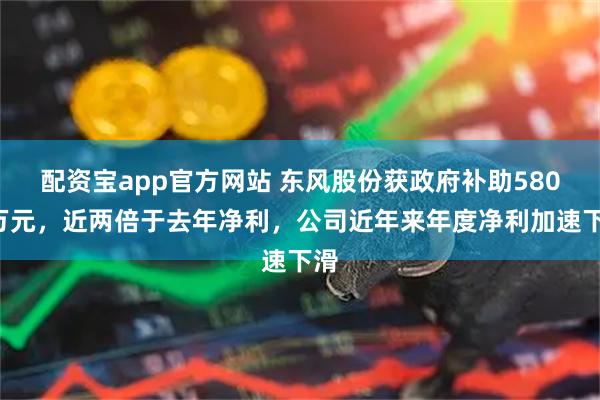 配资宝app官方网站 东风股份获政府补助5800万元，近两倍于去年净利，公司近年来年度净利加速下滑