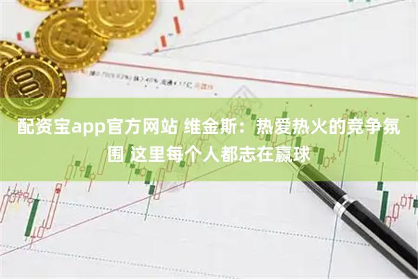 配资宝app官方网站 维金斯：热爱热火的竞争氛围 这里每个人都志在赢球