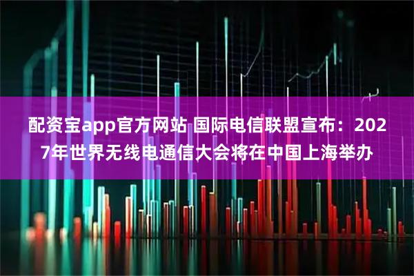 配资宝app官方网站 国际电信联盟宣布：2027年世界无线电通信大会将在中国上海举办
