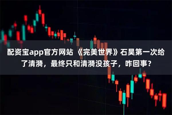 配资宝app官方网站 《完美世界》石昊第一次给了清漪，最终只和清漪没孩子，咋回事？