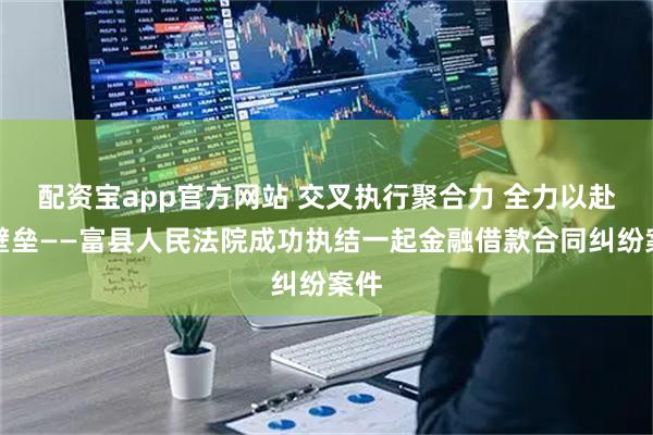 配资宝app官方网站 交叉执行聚合力 全力以赴破壁垒——富县人民法院成功执结一起金融借款合同纠纷案件