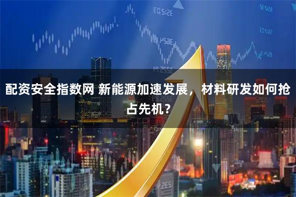 配资安全指数网 新能源加速发展，材料研发如何抢占先机？