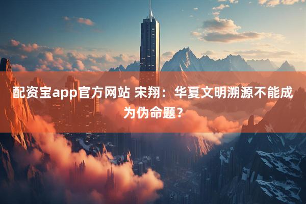 配资宝app官方网站 宋翔：华夏文明溯源不能成为伪命题？