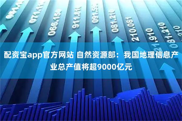 配资宝app官方网站 自然资源部：我国地理信息产业总产值将超9000亿元
