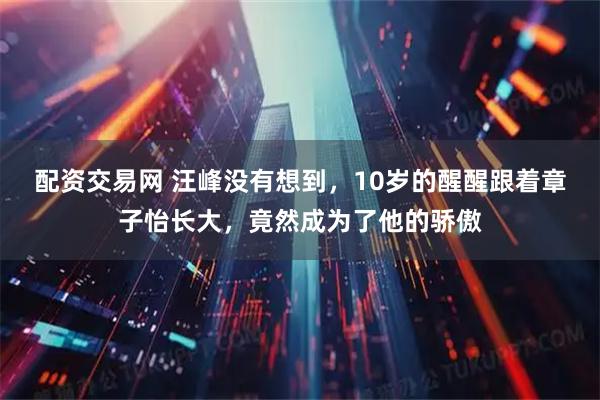 配资交易网 汪峰没有想到，10岁的醒醒跟着章子怡长大，竟然成为了他的骄傲