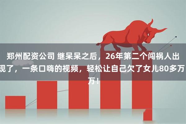 郑州配资公司 继呆呆之后，26年第二个闯祸人出现了，一条口嗨的视频，轻松让自己欠了女儿80多万！