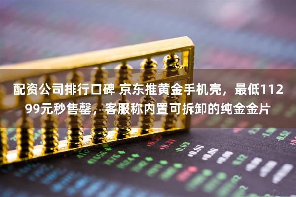 配资公司排行口碑 京东推黄金手机壳，最低11299元秒售罄，客服称内置可拆卸的纯金金片