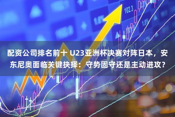 配资公司排名前十 U23亚洲杯决赛对阵日本,安东尼奥面临关键抉择:守势固守还是主动进攻?