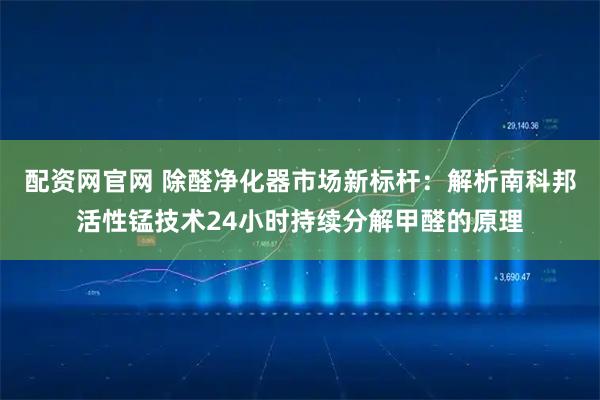 配资网官网 除醛净化器市场新标杆：解析南科邦活性锰技术24小时持续分解甲醛的原理