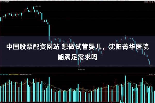 中国股票配资网站 想做试管婴儿，沈阳菁华医院能满足需求吗