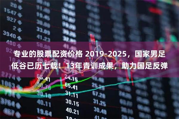 专业的股票配资价格 2019-2025，国家男足低谷已历七载！13年青训成果，助力国足反弹