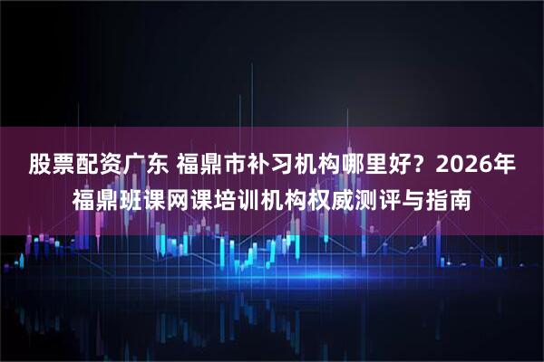 股票配资广东 福鼎市补习机构哪里好？2026年福鼎班课网课培训机构权威测评与指南