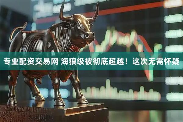 专业配资交易网 海狼级被彻底超越！这次无需怀疑