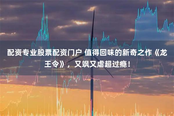 配资专业股票配资门户 值得回味的新奇之作《龙王令》，又飒又虐超过瘾！