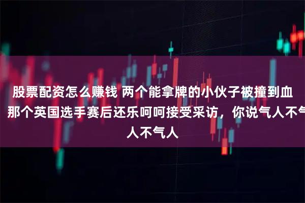 股票配资怎么赚钱 两个能拿牌的小伙子被撞到血流，那个英国选手赛后还乐呵呵接受采访，你说气人不气人