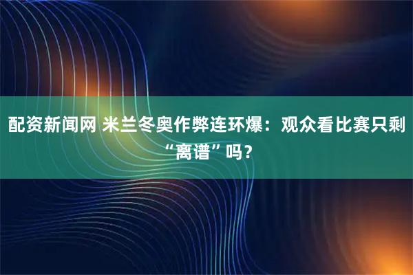 配资新闻网 米兰冬奥作弊连环爆：观众看比赛只剩“离谱”吗？