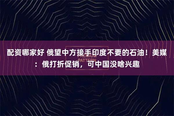 配资哪家好 俄望中方接手印度不要的石油！美媒：俄打折促销，可中国没啥兴趣
