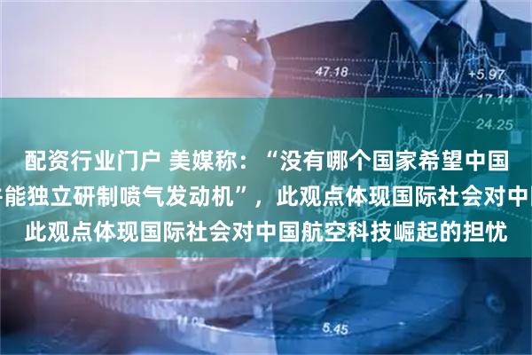 配资行业门户 美媒称：“没有哪个国家希望中国人拥有自主设计能力并能独立研制喷气发动机”，此观点体现国际社会对中国航空科技崛起的担忧