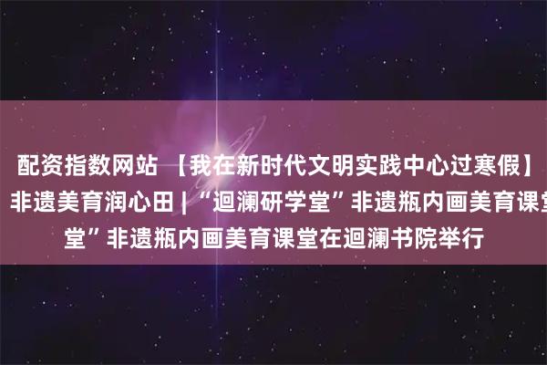 配资指数网站 【我在新时代文明实践中心过寒假】方寸瓶中绘雅韵，非遗美育润心田 | “迴澜研学堂”非遗瓶内画美育课堂在迴澜书院举行
