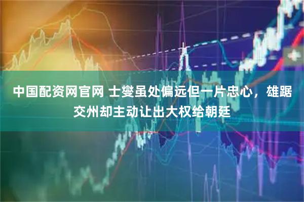 中国配资网官网 士燮虽处偏远但一片忠心，雄踞交州却主动让出大权给朝廷