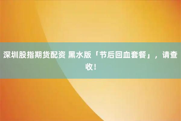 深圳股指期货配资 黑水版「节后回血套餐」，请查收！