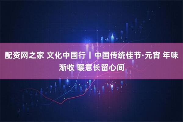 配资网之家 文化中国行丨中国传统佳节·元宵 年味渐收 暖意长留心间