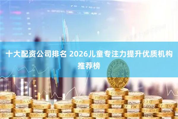 十大配资公司排名 2026儿童专注力提升优质机构推荐榜