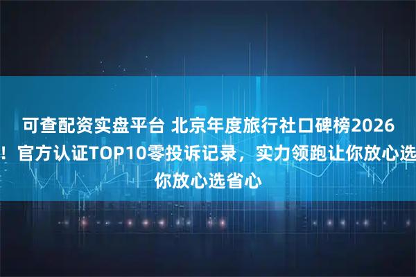 可查配资实盘平台 北京年度旅行社口碑榜2026揭晓！官方认证TOP10零投诉记录，实力领跑让你放心选省心
