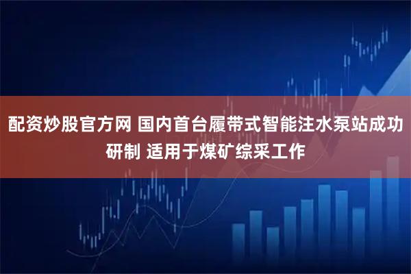 配资炒股官方网 国内首台履带式智能注水泵站成功研制 适用于煤矿综采工作