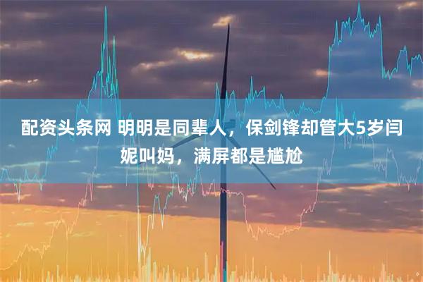 配资头条网 明明是同辈人,保剑锋却管大5岁闫妮叫妈,满屏都是尴尬