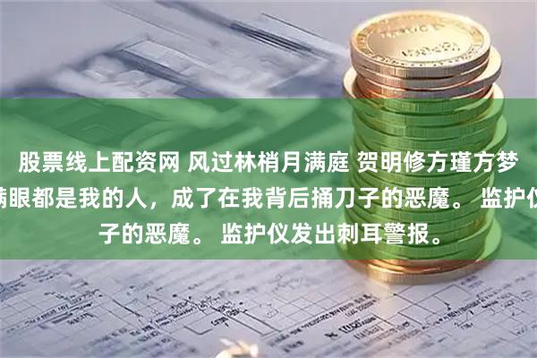 股票线上配资网 风过林梢月满庭 贺明修方瑾方梦瑶 现在,那个满眼都是我的人,成了在我背后捅刀子的恶魔。 监护仪发出刺耳警报。