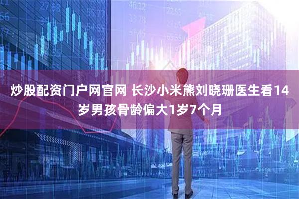 炒股配资门户网官网 长沙小米熊刘晓珊医生看14岁男孩骨龄偏大1岁7个月