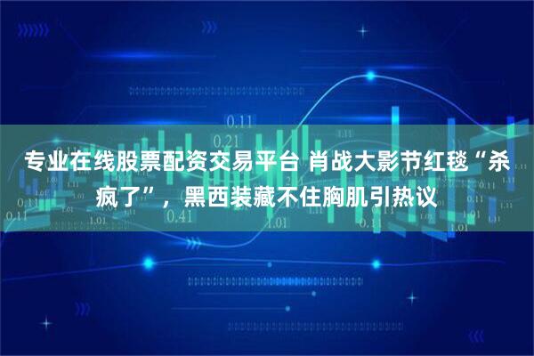 专业在线股票配资交易平台 肖战大影节红毯“杀疯了”，黑西装藏不住胸肌引热议