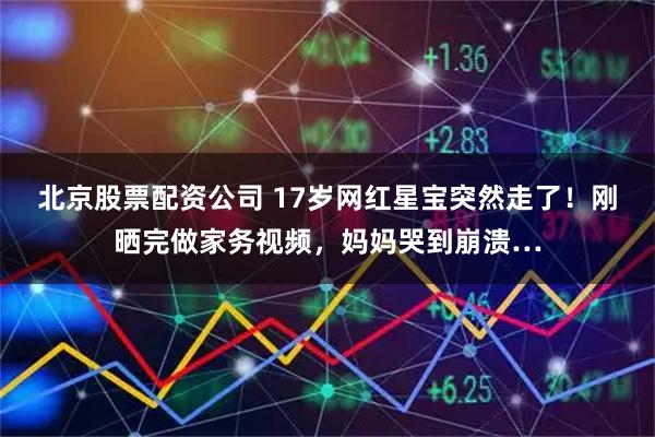 北京股票配资公司 17岁网红星宝突然走了！刚晒完做家务视频，妈妈哭到崩溃…