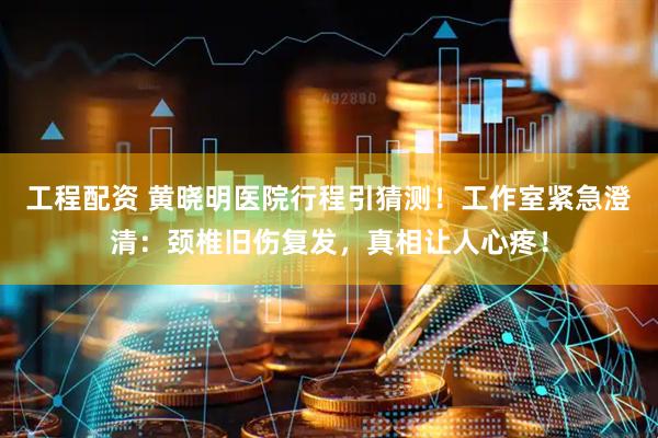 工程配资 黄晓明医院行程引猜测！工作室紧急澄清：颈椎旧伤复发，真相让人心疼！