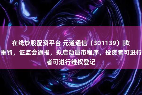 在线炒股配资平台 元道通信(301139)|欺诈发行遭重罚,证监会通报,拟启动退市程序,投资者可进行维权登记