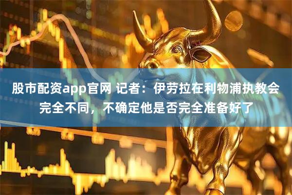 股市配资app官网 记者：伊劳拉在利物浦执教会完全不同，不确定他是否完全准备好了