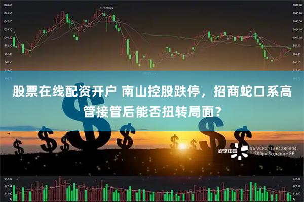 股票在线配资开户 南山控股跌停，招商蛇口系高管接管后能否扭转局面？