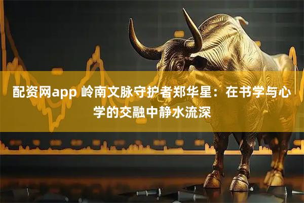 配资网app 岭南文脉守护者郑华星：在书学与心学的交融中静水流深