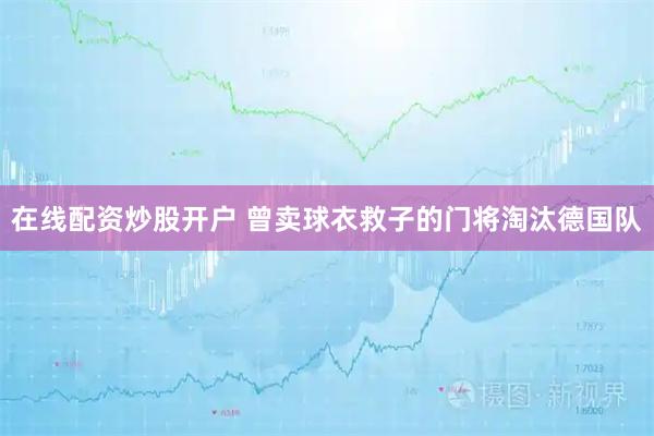 在线配资炒股开户 曾卖球衣救子的门将淘汰德国队