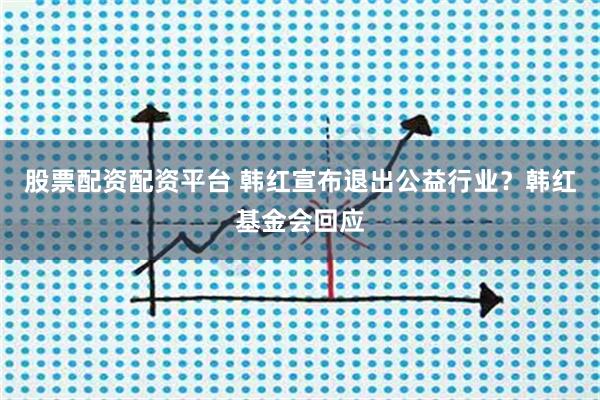 股票配资配资平台 韩红宣布退出公益行业？韩红基金会回应