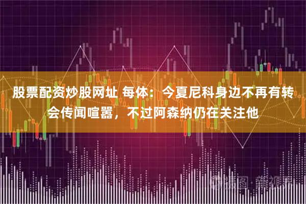 股票配资炒股网址 每体：今夏尼科身边不再有转会传闻喧嚣，不过阿森纳仍在关注他