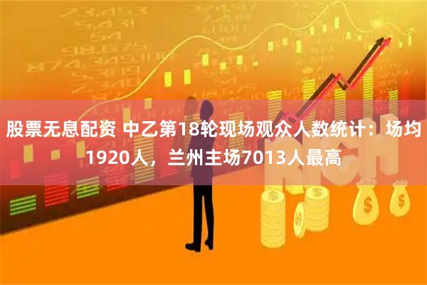 股票无息配资 中乙第18轮现场观众人数统计：场均1920人，兰州主场7013人最高