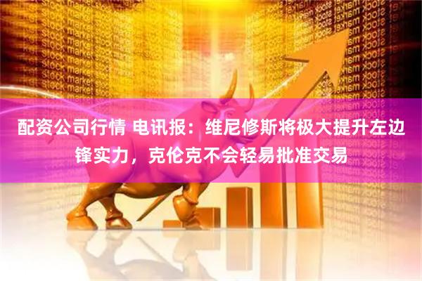 配资公司行情 电讯报：维尼修斯将极大提升左边锋实力，克伦克不会轻易批准交易