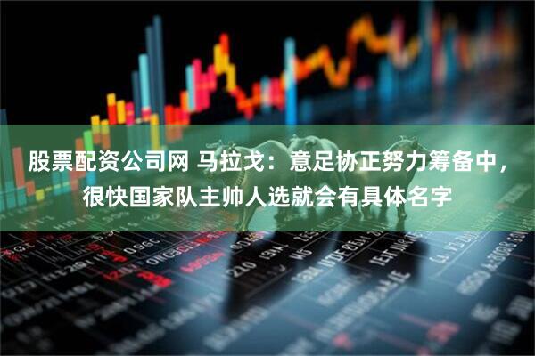 股票配资公司网 马拉戈：意足协正努力筹备中，很快国家队主帅人选就会有具体名字